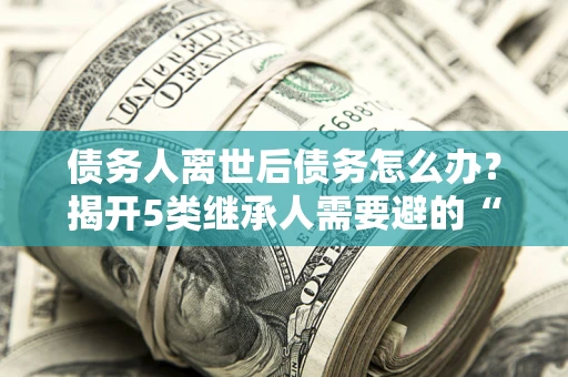 武汉债务人离世后债务怎么办？揭开5类继承人需要避的“坑”