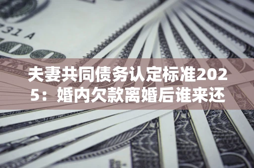 武汉夫妻共同债务认定标准2025:婚内欠款离婚后谁来还? 武汉夫妻共同债务认定标准2025:婚内欠款离婚后谁来还?