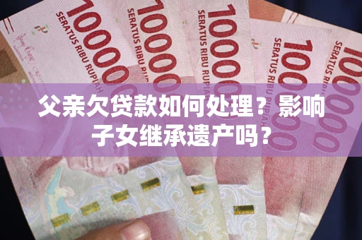 武汉父亲欠贷款如何处理?影响子女继承遗产吗? 武汉父亲欠贷款如何处理?影响子女继承遗产吗?