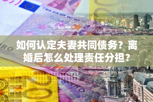 武汉如何认定夫妻共同债务？离婚后怎么处理责任分担？